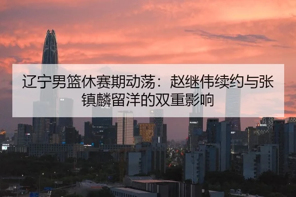 辽宁男篮休赛期动荡：赵继伟续约与张镇麟留洋的双重影响