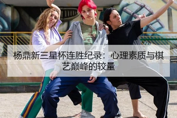 杨鼎新三星杯连胜纪录：心理素质与棋艺巅峰的较量
