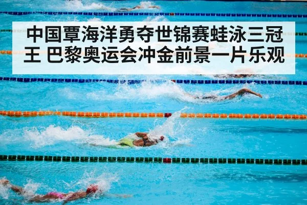 中国覃海洋勇夺世锦赛蛙泳三冠王 巴黎奥运会冲金前景一片乐观
